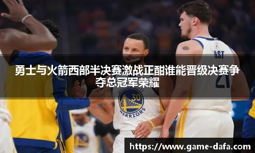 勇士与火箭西部半决赛激战正酣谁能晋级决赛争夺总冠军荣耀