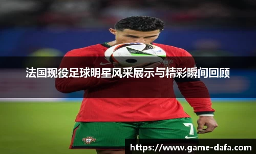 法国现役足球明星风采展示与精彩瞬间回顾