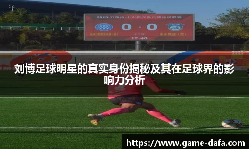刘博足球明星的真实身份揭秘及其在足球界的影响力分析